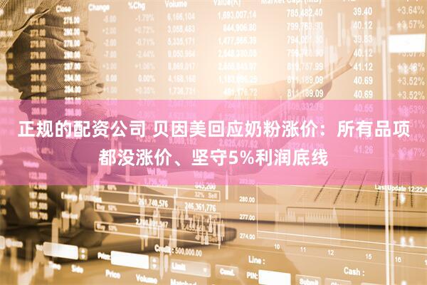 正规的配资公司 贝因美回应奶粉涨价：所有品项都没涨价、坚守5%利润底线