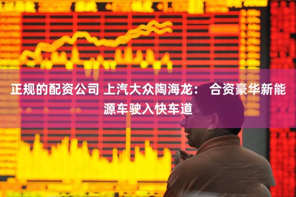正规的配资公司 上汽大众陶海龙： 合资豪华新能源车驶入快车道