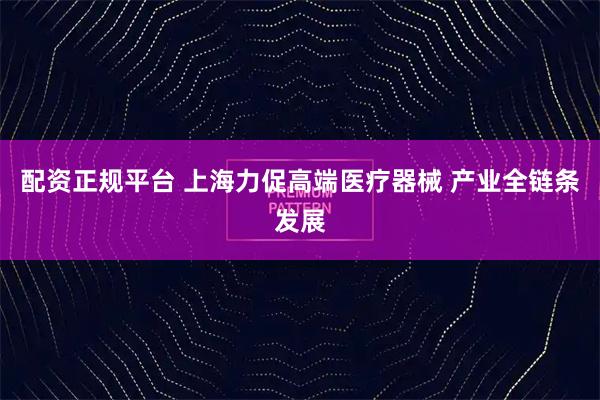 配资正规平台 上海力促高端医疗器械 产业全链条发展