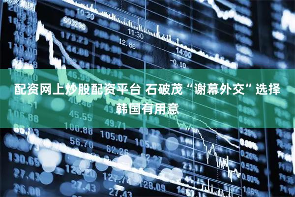 配资网上炒股配资平台 石破茂“谢幕外交”选择韩国有用意
