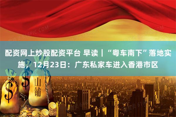 配资网上炒股配资平台 早读｜“粤车南下”落地实施，12月23日：广东私家车进入香港市区