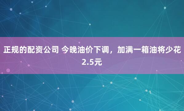 正规的配资公司 今晚油价下调，加满一箱油将少花2.5元