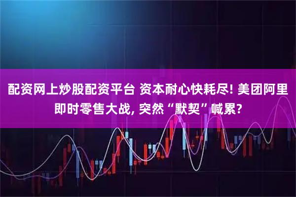 配资网上炒股配资平台 资本耐心快耗尽! 美团阿里即时零售大战, 突然“默契”喊累?
