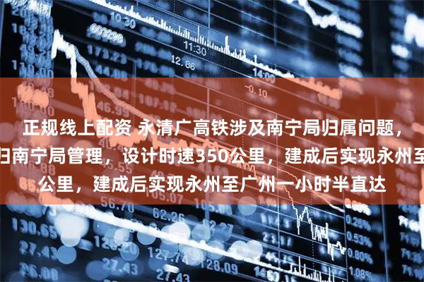 正规线上配资 永清广高铁涉及南宁局归属问题，益湛铁路零陵站将归南宁局管理，设计时速350公里，建成后实现永州至广州一小时半直达