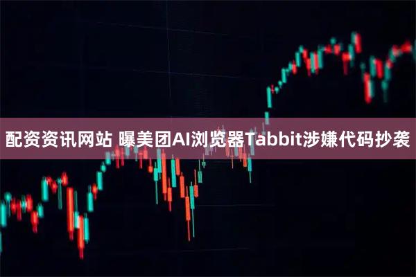 配资资讯网站 曝美团AI浏览器Tabbit涉嫌代码抄袭
