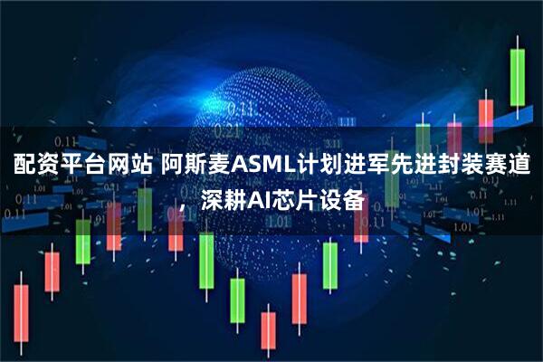 配资平台网站 阿斯麦ASML计划进军先进封装赛道，深耕AI芯片设备
