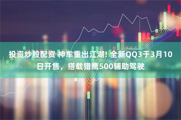 投资炒股配资 神车重出江湖! 全新QQ3于3月10日开售，搭载猎鹰500辅助驾驶