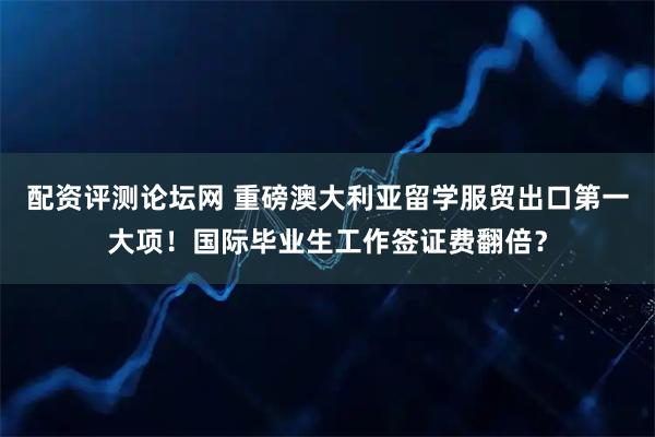 配资评测论坛网 重磅澳大利亚留学服贸出口第一大项！国际毕业生工作签证费翻倍？