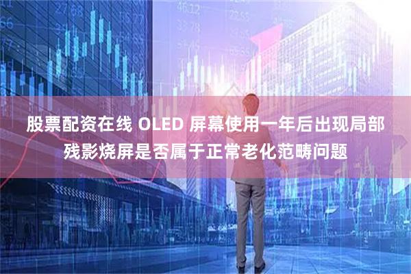 股票配资在线 OLED 屏幕使用一年后出现局部残影烧屏是否属于正常老化范畴问题