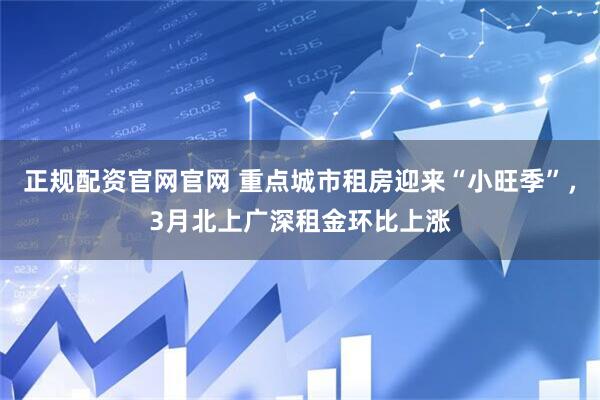 正规配资官网官网 重点城市租房迎来“小旺季”，3月北上广深租金环比上涨