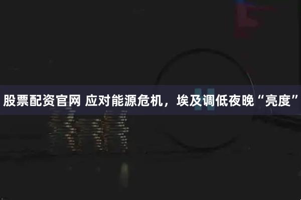 股票配资官网 应对能源危机，埃及调低夜晚“亮度”
