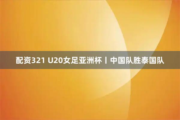 配资321 U20女足亚洲杯丨中国队胜泰国队