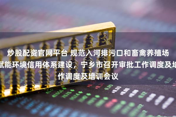 炒股配资官网平台 规范入河排污口和畜禽养殖场管理，赋能环境信用体系建设，宁乡市召开审批工作调度及培训会议