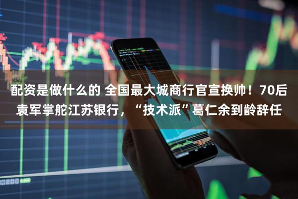 配资是做什么的 全国最大城商行官宣换帅！70后袁军掌舵江苏银行，“技术派”葛仁余到龄辞任