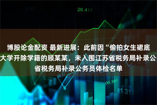 博股论金配资 最新进展:此前因“偷拍女生裙底”被南京审计大学开除学籍的顾某某,未入围江苏省税务局补录公务员体检名单