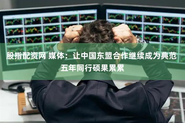 股指配资网 媒体：让中国东盟合作继续成为典范 五年同行硕果累累