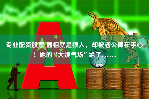 专业配资股票 面相就是狠人，却被老公捧在手心！她的“大嫂气场”绝了……