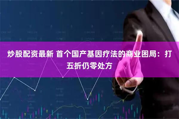 炒股配资最新 首个国产基因疗法的商业困局：打五折仍零处方