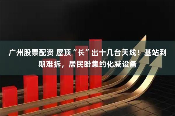 广州股票配资 屋顶“长”出十几台天线!基站到期难拆,居民盼集约化减设备