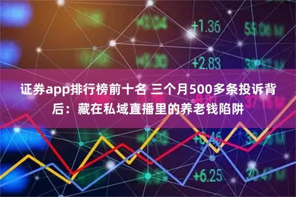 证券app排行榜前十名 三个月500多条投诉背后：藏在私域直播里的养老钱陷阱